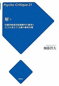 解＋ 秋葉原無差別殺傷事件の意味とそこから見えてくる真の事件対策 サイコ・クリティーク２１／加藤智大【著】