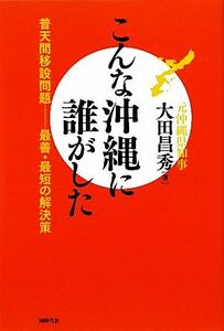 こんな沖縄に誰がした 普天間移設問題　最善・最短の解決策／大田昌秀【著】